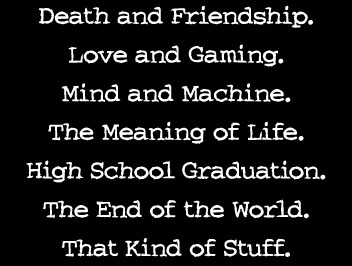 Death and Friendship. Love and Gaming. Mind and Machine. The Meaning of Life. High School Graduation. The End of the World. That Kind of Stuff.